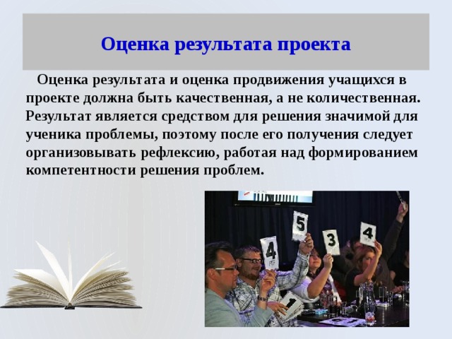 Оценка результата проекта  Оценка результата и оценка продвижения учащихся в проекте должна быть качественная, а не количественная. Результат является средством для решения значимой для ученика проблемы, поэтому после его получения следует организовывать рефлексию, работая над формированием компетентности решения проблем. 