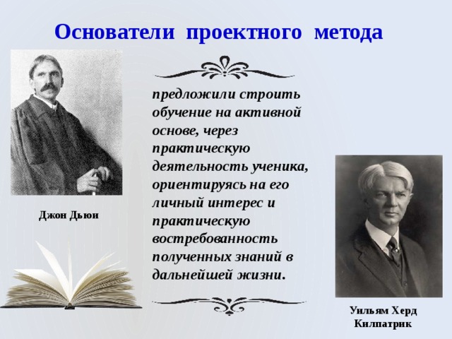 Основатели проектного метода предложили строить обучение на активной основе, через практическую деятельность ученика, ориентируясь на его личный интерес и практическую востребованность полученных знаний в дальнейшей жизни. Джон Дьюи Уильям Херд Килпатрик 