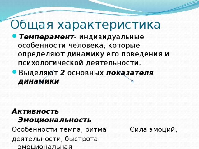 Общая характеристика Темперамент - индивидуальные особенности человека, которые определяют динамику его поведения и психологической деятельности. Выделяют 2 основных показателя динамики   Активность Эмоциональность Особенности темпа, ритма Сила эмоций, деятельности, быстрота эмоциональная  или замедленность реакций. Впечатлимость. 