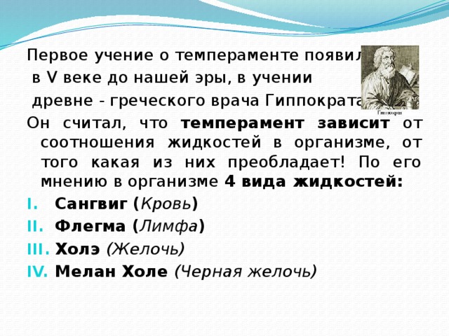 Первое учение о темпераменте появилось  в V веке до нашей эры, в учении  древне - греческого врача Гиппократа. Он считал, что темперамент зависит от соотношения жидкостей в организме, от того какая из них преобладает! По его мнению в организме 4 вида жидкостей: Сангвиг ( Кровь ) Флегма ( Лимфа ) Холэ (Желочь) Мелан Холе (Черная желочь) 