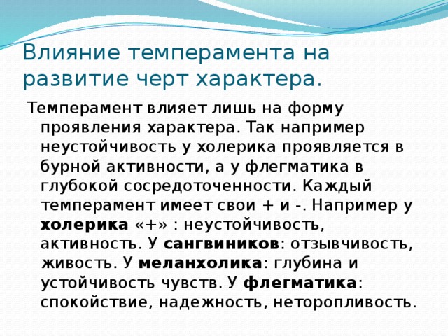 Влияние темперамента на развитие черт характера. Темперамент влияет лишь на форму проявления характера. Так например неустойчивость у холерика проявляется в бурной активности, а у флегматика в глубокой сосредоточенности. Каждый темперамент имеет свои + и -. Например у холерика «+» : неустойчивость, активность. У сангвиников : отзывчивость, живость. У меланхолика : глубина и устойчивость чувств. У флегматика : спокойствие, надежность, неторопливость. 