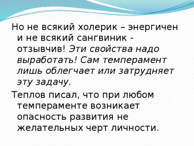 Но не всякий холерик – энергичен и не всякий сангвиник - отзывчив! Эти свойства надо выработать! Сам темперамент лишь облегчает или затрудняет эту задачу. Теплов писал, что при любом темпераменте возникает опасность развития не желательных черт личности. 