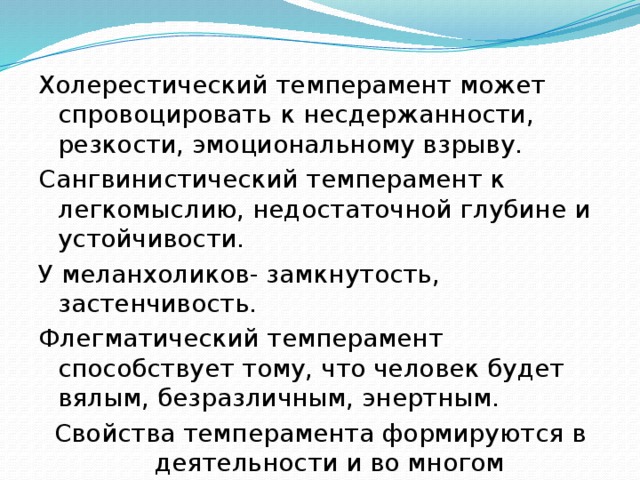 Холерестический темперамент может спровоцировать  к несдержанности, резкости, эмоциональному взрыву. Сангвинистический темперамент к легкомыслию, недостаточной глубине и устойчивости. У меланхоликов- замкнутость, застенчивость. Флегматический темперамент способствует тому, что человек будет вялым, безразличным, энертным. Свойства темперамента формируются в деятельности и во многом определяются направленностью личности. 