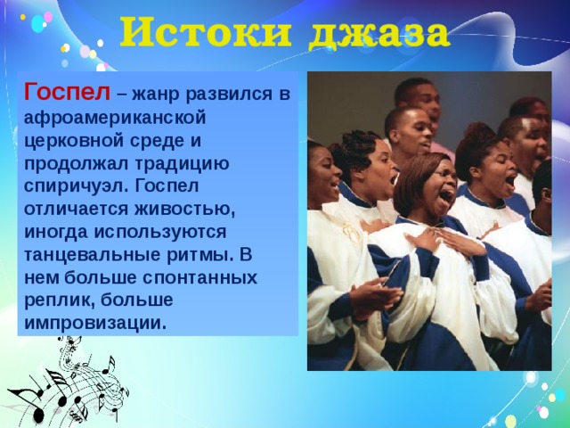 Истоки джаза Госпел – жанр развился в афроамериканской церковной среде и продолжал традицию спиричуэл. Госпел отличается живостью, иногда используются танцевальные ритмы. В нем больше спонтанных реплик, больше импровизации.