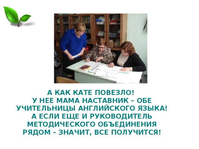 А КАК КАТЕ ПОВЕЗЛО!  У НЕЕ МАМА НАСТАВНИК – ОБЕ УЧИТЕЛЬНИЦЫ АНГЛИЙСКОГО ЯЗЫКА!  А ЕСЛИ ЕЩЕ И РУКОВОДИТЕЛЬ МЕТОДИЧЕСКОГО ОБЪЕДИНЕНИЯ РЯДОМ – ЗНАЧИТ, ВСЕ ПОЛУЧИТСЯ! 