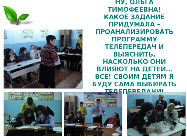 НУ, ОЛЬГА ТИМОФЕЕВНА!  КАКОЕ ЗАДАНИЕ ПРИДУМАЛА – ПРОАНАЛИЗИРОВАТЬ ПРОГРАММУ ТЕЛЕПЕРЕДАЧ И ВЫЯСНИТЬ, НАСКОЛЬКО ОНИ ВЛИЯЮТ НА ДЕТЕЙ…  ВСЕ! СВОИМ ДЕТЯМ Я БУДУ САМА ВЫБИРАТЬ ТЕЛЕПЕРЕДАЧИ! 