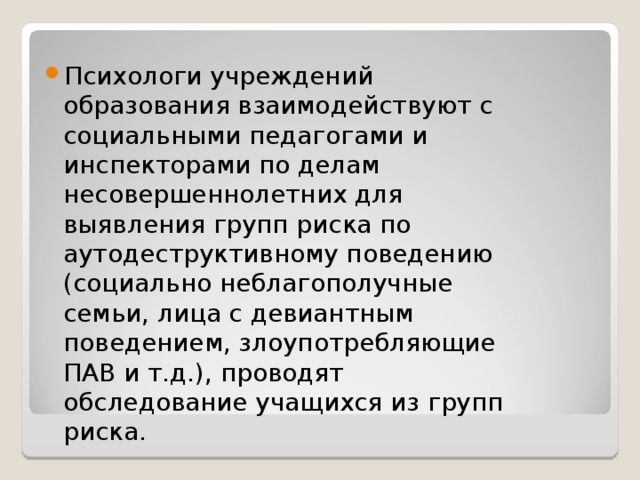 Психологи учреждений образования взаимодействуют с социальными педагогами и инспекторами по делам несовершеннолетних для выявления групп риска по аутодеструктивному поведению (социально неблагополучные семьи, лица с девиантным поведением, злоупотребляющие ПАВ и т.д.), проводят обследование учащихся из групп риска.   