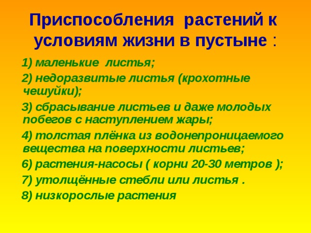 Приспособления растений к условиям жизни в пустыне :  1) маленькие листья;  2) недоразвитые листья (крохотные чешуйки);  3) сбрасывание листьев и даже молодых побегов с наступлением жары;  4) толстая плёнка из водонепроницаемого вещества на поверхности листьев;  6) растения-насосы ( корни 20-30 метров );  7) утолщённые стебли или листья .  8) низкорослые растения 