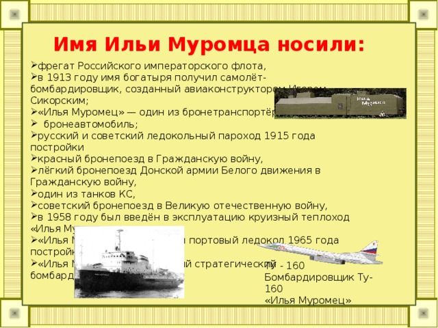 Имя Ильи Муромца носили: фрегат Российского императорского флота, в 1913 году имя богатыря получил самолёт-бомбардировщик, созданный авиаконструктором Игорем Сикорским; «Илья Муромец» — один из бронетранспортёров;   бронеавтомобиль; русский и советский ледокольный пароход 1915 года постройки красный бронепоезд в Гражданскую войну, лёгкий бронепоезд Донской армии Белого движения в Гражданскую войну, один из танков КС, советский бронепоезд в Великую отечественную войну, в 1958 году был введён в эксплуатацию круизный теплоход «Илья Муромец», «Илья Муромец — советский портовый ледокол 1965 года постройки, «Илья Муромец» — советский стратегический бомбардировщик ТУ - 160 Бомбардировщик Ту-160 «Илья Муромец» 