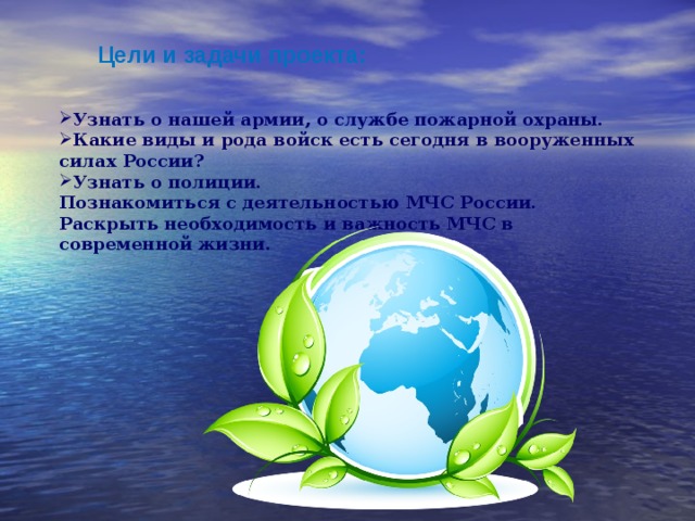 Цели и задачи проекта: Узнать о нашей армии, о службе пожарной охраны. Какие виды и рода войск есть сегодня в вооруженных силах России? Узнать о полиции. Познакомиться с деятельностью МЧС России. Раскрыть необходимость и важность МЧС в современной жизни. 