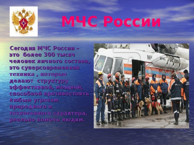  МЧС России  Сегодня МЧС России – это более 300 тысяч человек личного состава, это суперсовременная техника , которые делают структуру эффективной, мощной, способной противостоять любым угрозам природного и техногенного характера, реально помочь людям.  