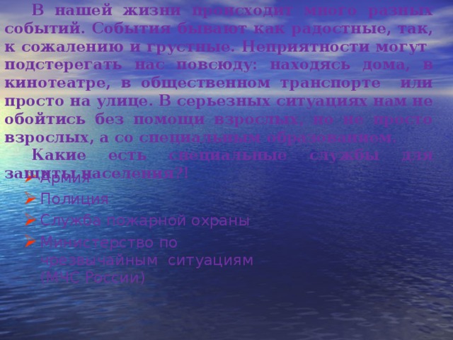 В нашей жизни происходит много разных событий. События бывают как радостные, так, к сожалению и грустные. Неприятности могут подстерегать нас повсюду: находясь дома, в кинотеатре, в общественном транспорте или просто на улице. В серьезных ситуациях нам не обойтись без помощи взрослых, но не просто взрослых, а со специальным образованием. Какие есть специальные службы для защиты населения?! Армия Полиция Служба пожарной охраны Министерство по чрезвычайным ситуациям (МЧС России) 