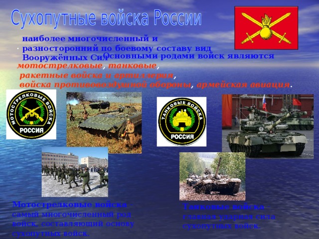 наиболее многочисленный и разносторонний по боевому составу вид Вооружённых Сил .  Основными родами войск являются мотострелковые ,  танковые ,  ракетные войска и артиллерия ,  войска противовоздушной обороны ,  армейская авиация . Мотострелковые войска  - самый многочисленный род войск, составляющий основу сухопутных войск. Танковые войска  - главная ударная сила сухопутных войск. 