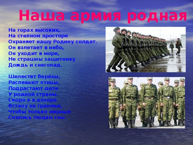 Наша армия родная На горах высоких,  На степном просторе  Охраняет нашу Родину солдат.  Он взлетает в небо,  Он уходит в море,  Не страшны защитнику  Дождь и снегопад.   Шелестят берёзы,  Распевают птицы,  Подрастают дети  У родной страны.  Скоро я в дозоре  Встану на границе,  Чтобы только мирные  Снились людям сны.   