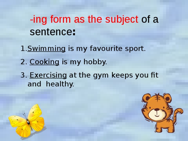-ing form as the subject of a sentence :  Swimming is my favourite sport. 2. Cooking is my hobby. 3. Exercising at the gym keeps you fit and healthy. 