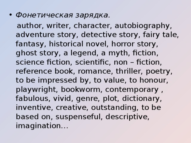 Фонетическая зарядка.  author, writer, character, autobiography, adventure story, detective story, fairy tale, fantasy, historical novel, horror story, ghost story, a legend, a myth, fiction, science fiction, scientific, non – fiction, reference book, romance, thriller, poetry, to be impressed by, to value, to honour, playwright, bookworm, contemporary , fabulous, vivid, genre, plot, dictionary, inventive, creative, outstanding, to be based on, suspenseful, descriptive, imagination… 