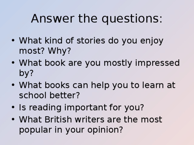 Answer the questions: What kind of stories do you enjoy most? Why? What book are you mostly impressed by? What books can help you to learn at school better? Is reading important for you? What British writers are the most popular in your opinion? 