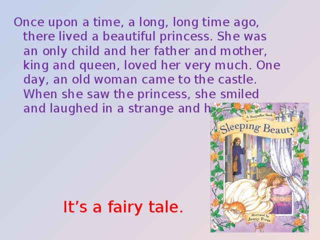 Once upon a time, a long, long time ago, there lived a beautiful princess. She was an only child and her father and mother, king and queen, loved her very much. One day, an old woman came to the castle. When she saw the princess, she smiled and laughed in a strange and horrible way. It’s a fairy tale. 