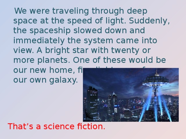  We were traveling through deep space at the speed of light. Suddenly, the spaceship slowed down and immediately the system came into view. A bright star with twenty or more planets. One of these would be our new home, five light years from our own galaxy. That’s a science fiction. 