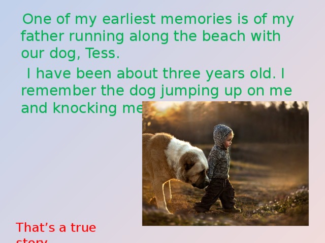  One of my earliest memories is of my father running along the beach with our dog, Tess.  I have been about three years old. I remember the dog jumping up on me and knocking me over into the water. That’s a true story. 