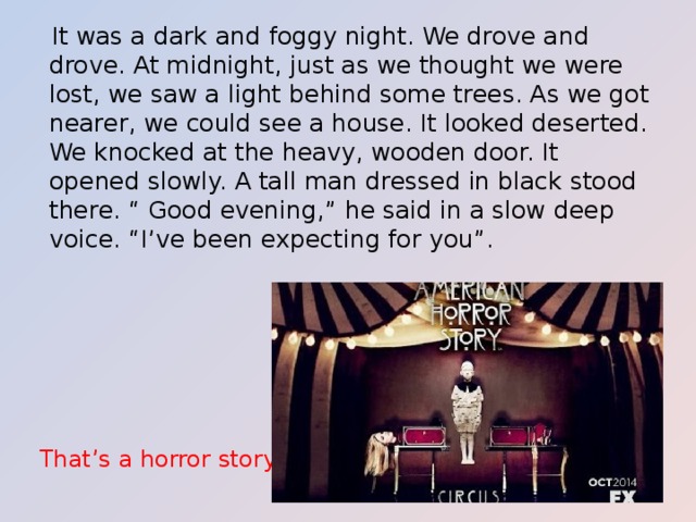  It was a dark and foggy night. We drove and drove. At midnight, just as we thought we were lost, we saw a light behind some trees. As we got nearer, we could see a house. It looked deserted. We knocked at the heavy, wooden door. It opened slowly. A tall man dressed in black stood there. “ Good evening,” he said in a slow deep voice. “I’ve been expecting for you”. That’s a horror story. 