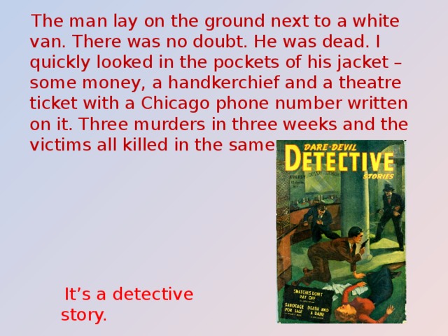  The man lay on the ground next to a white van. There was no doubt. He was dead. I quickly looked in the pockets of his jacket – some money, a handkerchief and a theatre ticket with a Chicago phone number written on it. Three murders in three weeks and the victims all killed in the same way.  It’s a detective story. 