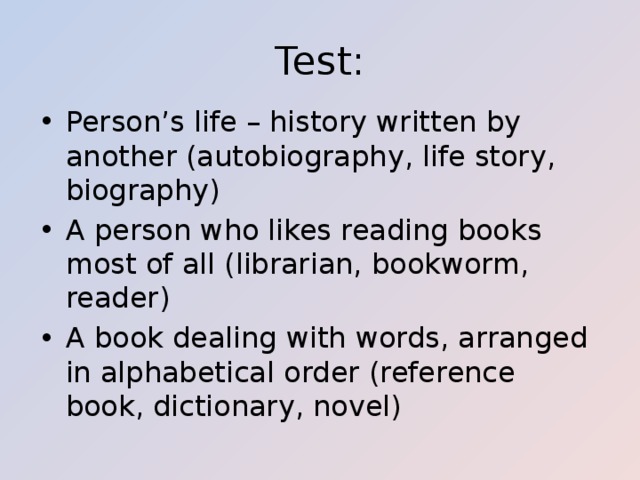 Test: Person’s life – history written by another (autobiography, life story, biography) A person who likes reading books most of all (librarian, bookworm, reader) A book dealing with words, arranged in alphabetical order (reference book, dictionary, novel) 