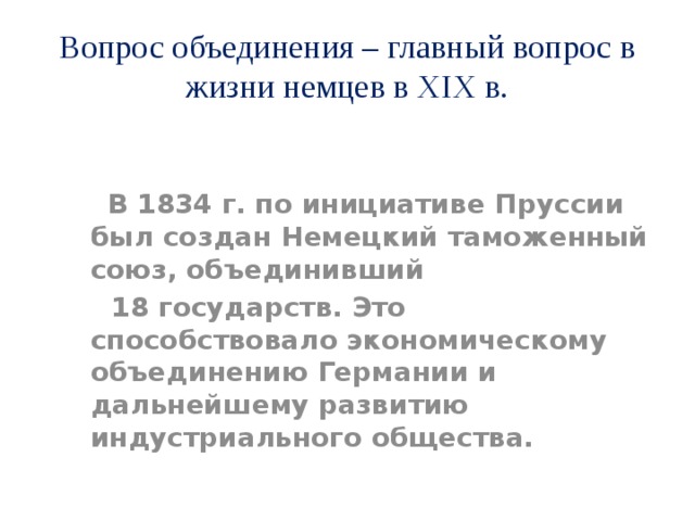 Вопрос объединения – главный вопрос в жизни немцев в XIX в.  В 1834 г. по инициативе Пруссии был создан Немецкий таможенный союз, объединивший  18 государств. Это способствовало экономическому объединению Германии и дальнейшему развитию индустриального общества. 