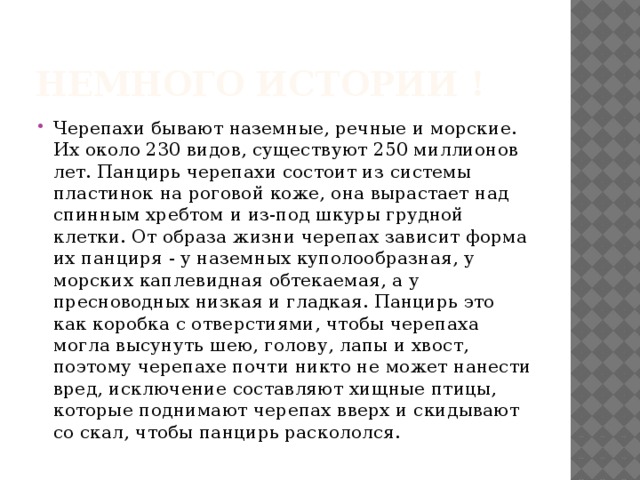 Немного истории ! Черепахи бывают наземные, речные и морские. Их около 230 видов, существуют 250 миллионов лет. Панцирь черепахи состоит из системы пластинок на роговой коже, она вырастает над спинным хребтом и из-под шкуры грудной клетки. От образа жизни черепах зависит форма их панциря - у наземных куполообразная, у морских каплевидная обтекаемая, а у пресноводных низкая и гладкая. Панцирь это как коробка с отверстиями, чтобы черепаха могла высунуть шею, голову, лапы и хвост, поэтому черепахе почти никто не может нанести вред, исключение составляют хищные птицы, которые поднимают черепах вверх и скидывают со скал, чтобы панцирь раскололся. 