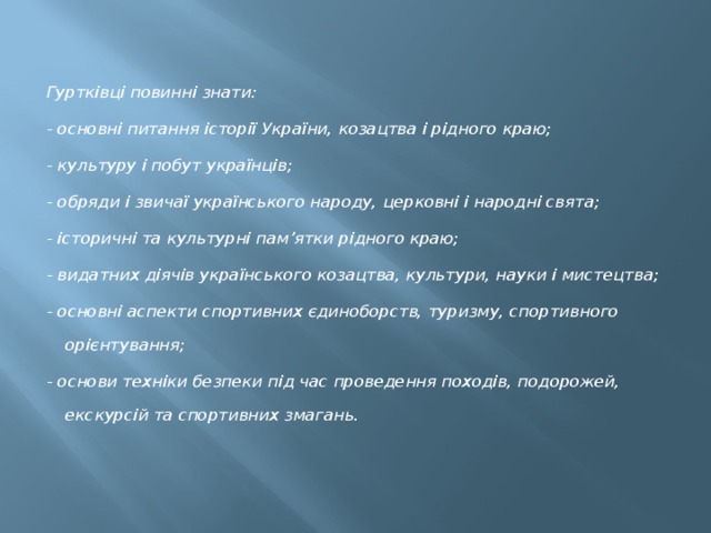 Гуртківці повинні знати: - основні питання історії України, козацтва і рідного краю; - культуру і побут українців; - обряди і звичаї українського народу, церковні і народні свята; - історичні та культурні пам’ятки рідного краю; - видатних діячів українського козацтва, культури, науки і мистецтва; - основні аспекти спортивних єдиноборств, туризму, спортивного орієнтування; - основи техніки безпеки під час проведення походів, подорожей, екскурсій та спортивних змагань. 