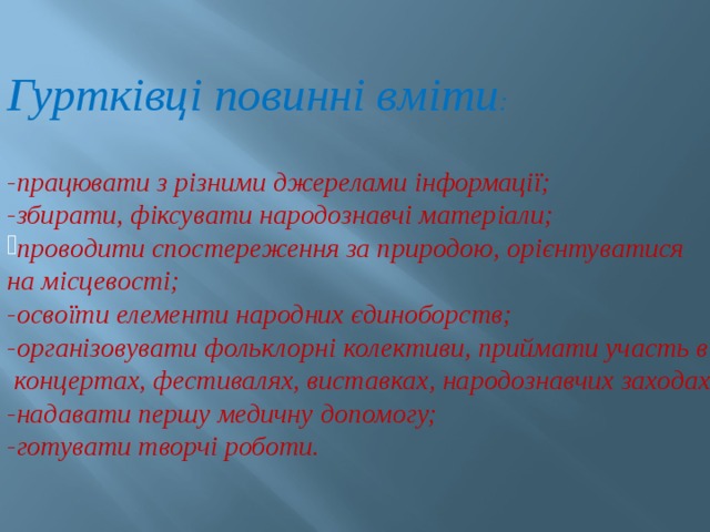  Гуртківці повинні вміти :  -працювати з різними джерелами інформації; -збирати, фіксувати народознавчі матеріали; проводити спостереження за природою, орієнтуватися на місцевості; -освоїти елементи народних єдиноборств; -організовувати фольклорні колективи, приймати участь в  концертах, фестивалях, виставках, народознавчих заходах; -надавати першу медичну допомогу; -готувати творчі роботи. 