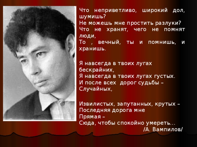 е Что неприветливо, широкий дол, шумишь? Не можешь мне простить разлуки? Я навсегда в твоих лугах бескрайних, Извилистых, запутанных, крутых – Что не хранят, чего не помнят люди, Я навсегда в твоих лугах густых. То , вечный, ты и помнишь, и хранишь. Последняя дорога мне И после всех дорог судьбы – Случайных, Прямая – Сюда, чтобы спокойно умереть…  /А. Вампилов/ 