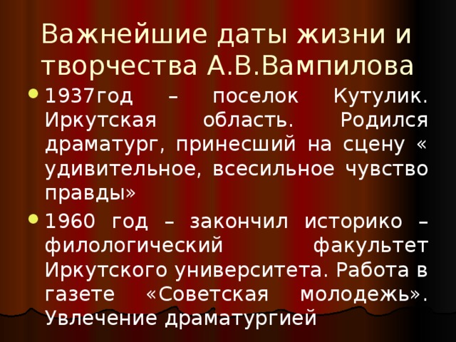 Важнейшие даты жизни и творчества А.В.Вампилова 1937год – поселок Кутулик. Иркутская область. Родился драматург, принесший на сцену « удивительное, всесильное чувство правды» 1960 год – закончил историко – филологический факультет Иркутского университета. Работа в газете «Советская молодежь». Увлечение драматургией 