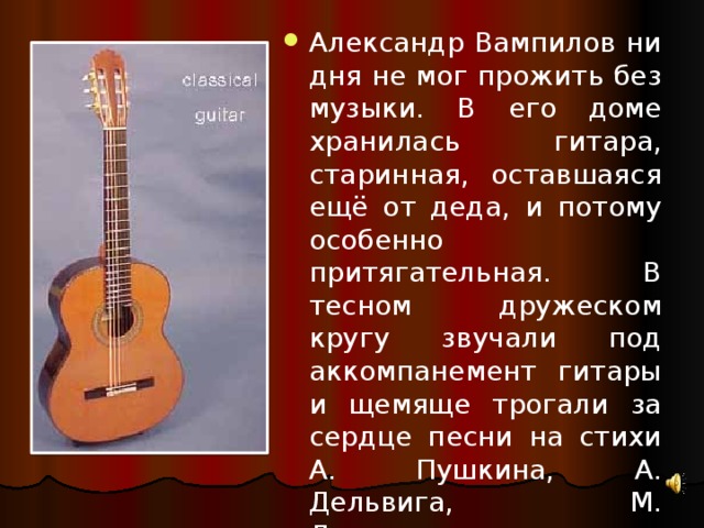 хи Александр Вампилов ни дня не мог прожить без музыки. В его доме хранилась гитара, старинная, оставшаяся ещё от деда, и потому особенно притягательная. В тесном дружеском кругу звучали под аккомпанемент гитары и щемяще трогали за сердце песни на стихи А. Пушкина, А. Дельвига, М. Лермонтова 