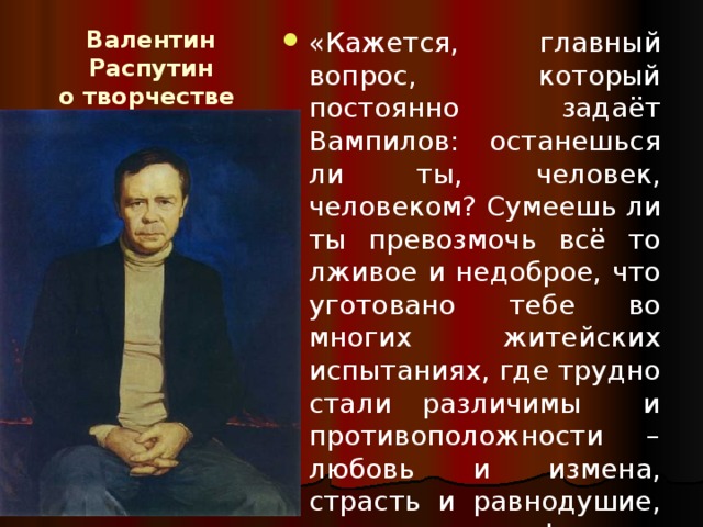 Валентин Распутин  о творчестве  А. Вампилова: «Кажется, главный вопрос, который постоянно задаёт Вампилов: останешься ли ты, человек, человеком? Сумеешь ли ты превозмочь всё то лживое и недоброе, что уготовано тебе во многих житейских испытаниях, где трудно стали различимы и противоположности – любовь и измена, страсть и равнодушие, искренность и фальшь, благо и порабощение» 