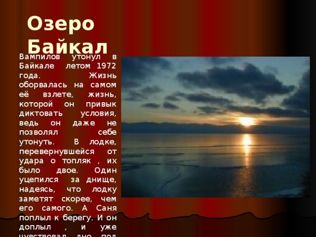 Озеро Байкал Вампилов утонул в Байкале летом 1972 года. Жизнь оборвалась на самом её взлете, жизнь, которой он привык диктовать условия, ведь он даже не позволял себе утонуть. В лодке, перевернувшейся от удара о топляк , их было двое. Один уцепился за днище, надеясь, что лодку заметят скорее, чем его самого. А Саня поплыл к берегу. И он доплыл , и уже чувствовал дно под ногами, но сердце не выдержало 
