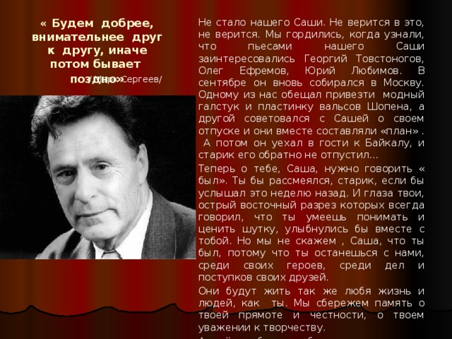« Будем добрее, внимательнее друг к другу, иначе потом бывает поздно »  Не стало нашего Саши. Не верится в это, не верится. Мы гордились, когда узнали, что пьесами нашего Саши заинтересовались Георгий Товстоногов, Олег Ефремов, Юрий Любимов. В сентябре он вновь собирался в Москву. Одному из нас обещал привезти модный галстук и пластинку вальсов Шопена, а другой советовался с Сашей о своем отпуске и они вместе составляли «план» . А потом он уехал в гости к Байкалу, и старик его обратно не отпустил…  Теперь о тебе, Саша, нужно говорить « был». Ты бы рассмеялся, старик, если бы услышал это неделю назад. И глаза твои, острый восточный разрез которых всегда говорил, что ты умеешь понимать и ценить шутку, улыбнулись бы вместе с тобой. Но мы не скажем , Саша, что ты был, потому что ты останешься с нами, среди своих героев, среди дел и поступков своих друзей.  Они будут жить так же любя жизнь и людей, как ты. Мы сбережем память о твоей прямоте и честности, о твоем уважении к творчеству.  А ещё мы будем добрее и внимательнее друг к другу, потому что потом бывает поздно  / Марк Сергеев/ 