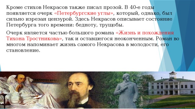 Кроме стихов Некрасов также писал прозой. В 40-е годы появляется очерк «Петербургские углы» , который, однако, был сильно изрезан цензурой. Здесь Некрасов описывает состояние Петербурга того времени: бедноту, трущобы. Очерк является частью большого романа «Жизнь и похождения Тихона Тростникова» , так и оставшегося неоконченным. Роман во многом напоминает жизнь самого Некрасова в молодости, его становление. 