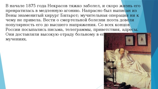 В начале 1875 года Некрасов тяжко заболел, и скоро жизнь его превратилась в медленную агонию. Напрасно был выписан из Вены знаменитый хирург Бильрот; мучительная операция ни к чему не привела. Вести о смертельной болезни поэта довели популярность его до высшего напряжения. Со всех концов России посыпались письма, телеграммы, приветствия, адресы. Они доставляли высокую отраду больному в его страшных мучениях. 