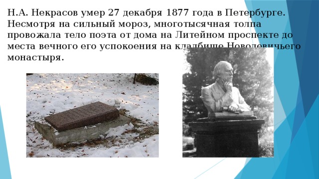 Н.А. Некрасов умер 27 декабря 1877 года в Петербурге. Несмотря на сильный мороз, многотысячная толпа провожала тело поэта от дома на Литейном проспекте до места вечного его успокоения на кладбище Новодевичьего монастыря. 