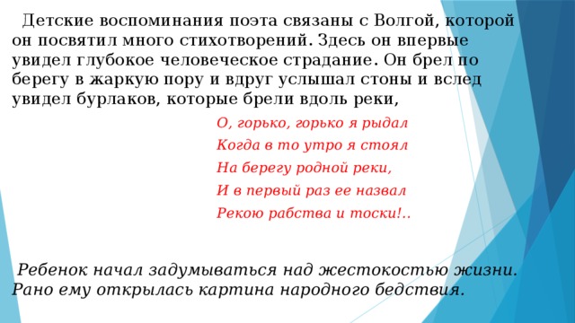  Детские воспоминания поэта связаны с Волгой, которой он посвятил много стихотворений. Здесь он впервые увидел глубокое человеческое страдание. Он брел по берегу в жаркую пору и вдруг услышал стоны и вслед увидел бурлаков, которые брели вдоль реки,  О, горько, горько я рыдал  Когда в то утро я стоял  На берегу родной реки,  И в первый раз ее назвал  Рекою рабства и тоски!..   Ребенок начал задумываться над жестокостью жизни. Рано ему открылась картина народного бедствия. 
