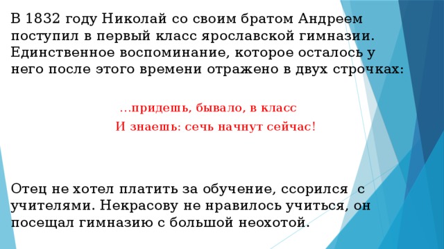В 1832 году Николай со своим братом Андреем поступил в первый класс ярославской гимназии. Единственное воспоминание, которое осталось у него после этого времени отражено в двух строчках: … придешь, бывало, в класс  И знаешь: сечь начнут сейчас! Отец не хотел платить за обучение, ссорился с учителями. Некрасову не нравилось учиться, он посещал гимназию с большой неохотой. 