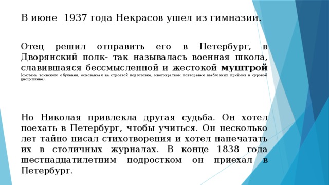 В июне 1937 года Некрасов ушел из гимназии. Отец решил отправить его в Петербург, в Дворянский полк- так называлась военная школа, славившаяся бессмысленной и жестокой муштрой  (система воинского обучения, основанная на строевой подготовке, многократном повторении шаблонных приёмов и суровой дисциплине). Но Николая привлекла другая судьба. Он хотел поехать в Петербург, чтобы учиться. Он несколько лет тайно писал стихотворения и хотел напечатать их в столичных журналах. В конце 1838 года шестнадцатилетним подростком он приехал в Петербург. 