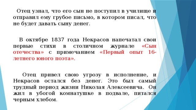  Отец узнал, что его сын не поступил в училище и отправил ему грубое письмо, в котором писал, что не будет давать сыну денег.  В октябре 1837 года Некрасов напечатал свои первые стихи в столичном журнале «Сын отечества» с примечанием «Первый опыт 16-летнего юного поэта».  Отец привел свою угрозу в исполнение, и Некрасов остался без денег. Это был самый трудный период жизни Николая Алексеевича. Он жил в убогой комнатушке в подвале, питался черным хлебом . 