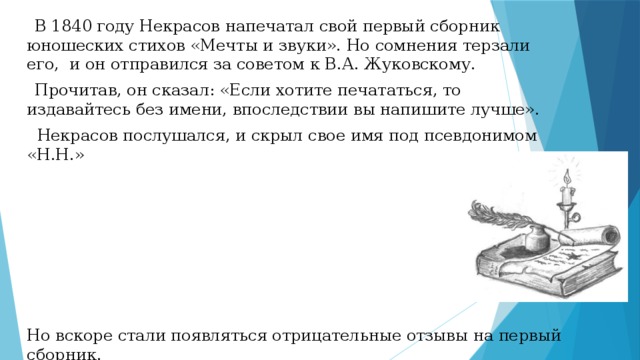  В 1840 году Некрасов напечатал свой первый сборник юношеских стихов «Мечты и звуки». Но сомнения терзали его, и он отправился за советом к В.А. Жуковскому.  Прочитав, он сказал: «Если хотите печататься, то издавайтесь без имени, впоследствии вы напишите лучше».  Некрасов послушался, и скрыл свое имя под псевдонимом «Н.Н.» Но вскоре стали появляться отрицательные отзывы на первый сборник. 