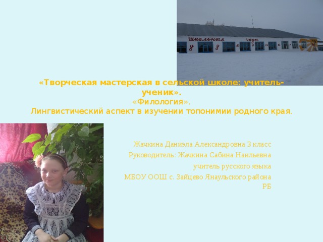 «Творческая мастерская в сельской школе: учитель-ученик».  «Филология».  Лингвистический аспект в изучении топонимии родного края.    Жачкина Даниэла Александровна 3 класс  Руководитель: Жачкина Сабина Наильевна  учитель русского языка  МБОУ ООШ с. Зайцево Янаульского района РБ 