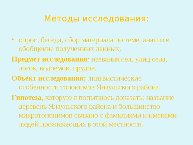 Методы исследования: опрос, беседа, сбор материала по теме, анализ и обобщение полученных данных. Предмет исследования : названия сел, улиц села, логов, водоемов, прудов. Объект исследования: лингвистические особенности топонимов Янаульского района. Гипотеза, которую я попытаюсь доказать: название деревень Янаульского района и большинство микротопонимов связано с фамилиями и именами людей проживающих в этой местности. 