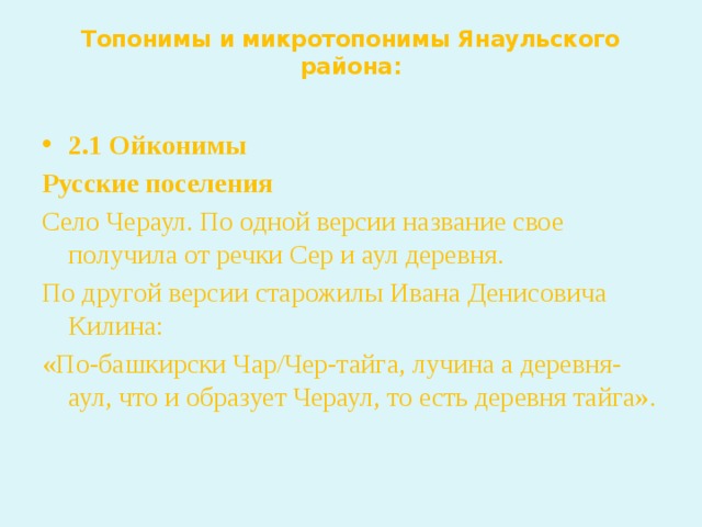 Топонимы и микротопонимы Янаульского района:   2.1 Ойконимы Русские поселения Село Чераул. По одной версии название свое получила от речки Сер и аул деревня. По другой версии старожилы Ивана Денисовича Килина: «По-башкирски Чар/Чер-тайга, лучина а деревня-аул, что и образует Чераул, то есть деревня тайга».  