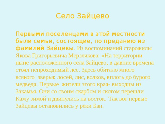 Село Зайцево  Первыми поселенцами в этой местности были семьи, состоящие, по преданию из фамилий Зайцевы . Из воспоминаний старожилы Якова Григорьевича Мерзлякова: «На территории ныне расположенного села Зайцево, в давние времена стоял непроходимый лес. Здесь обитало много всякого зверья: лосей, лис, волков, вплоть до бурого медведя. Первые жители этого края- выходцы из Закамья. Они со своим скарбом и скотом перешли Каму зимой и двинулись на восток.  Так вот первые Зайцевы остановились у реки Бан. 