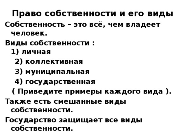 Право собственности и его виды Собственность – это всё, чем владеет человек. Виды собственности :  1) личная  2) коллективная  3) муниципальная  4) государственная ( Приведите примеры каждого вида ). Также есть смешанные виды собственности. Государство защищает все виды собственности. 
